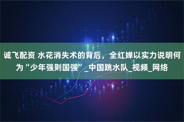 诚飞配资 水花消失术的背后，全红婵以实力说明何为“少年强则国强”_中国跳水队_视频_网络