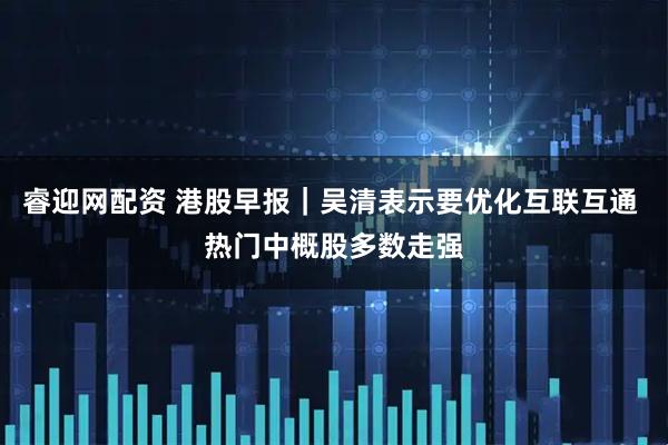 睿迎网配资 港股早报｜吴清表示要优化互联互通 热门中概股多数走强