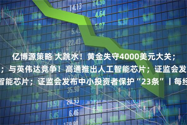 亿博源策略 大跳水！黄金失守4000美元大关；美股又新高，中概股爆发；与英伟达竞争！高通推出人工智能芯片；证监会发布中小投资者保护“23条”丨每经早参