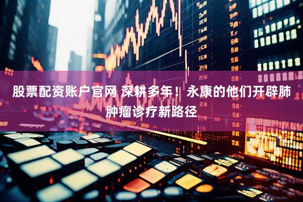股票配资账户官网 深耕多年！永康的他们开辟肺肿瘤诊疗新路径