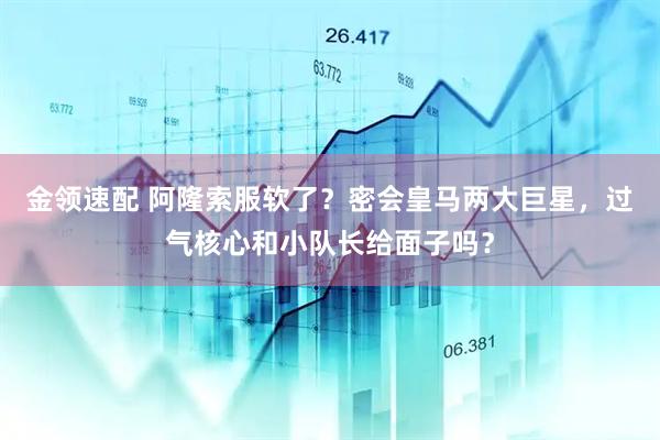 金领速配 阿隆索服软了？密会皇马两大巨星，过气核心和小队长给面子吗？