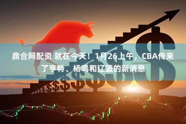 鼎合网配资 就在今天！1月26上午，CBA传来了亨特、杨鸣和辽篮的新消息