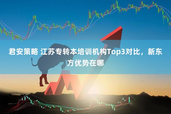 君安策略 江苏专转本培训机构Top3对比，新东方优势在哪
