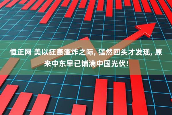 恒正网 美以狂轰滥炸之际, 猛然回头才发现, 原来中东早已铺满中国光伏!