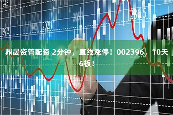 鼎晟资管配资 2分钟，直线涨停！002396，10天6板！