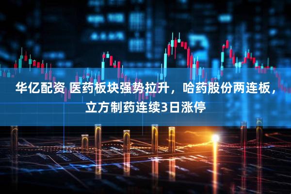 华亿配资 医药板块强势拉升，哈药股份两连板，立方制药连续3日涨停